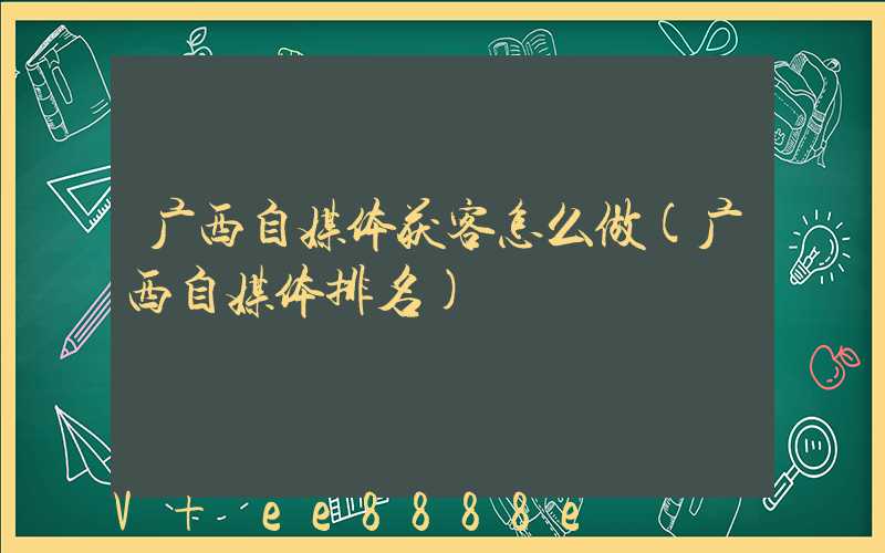 广西自媒体获客怎么做(广西自媒体排名)
