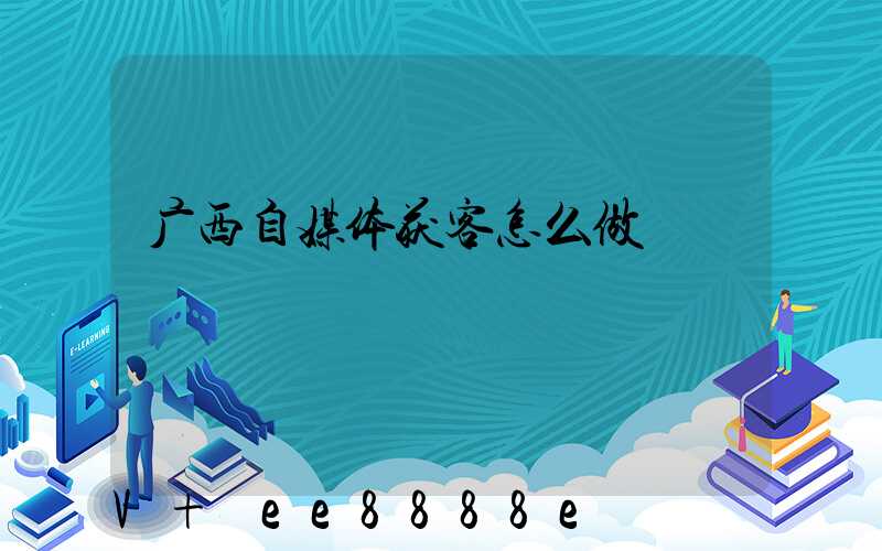 广西自媒体获客怎么做