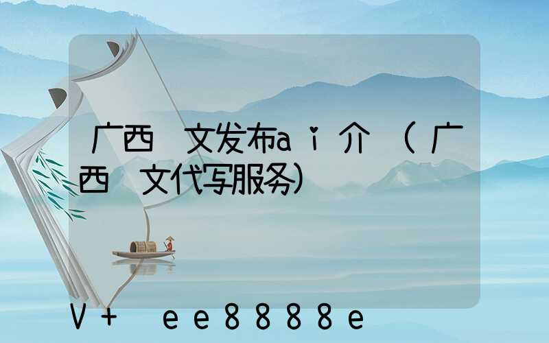 广西软文发布ai介绍(广西软文代写服务)