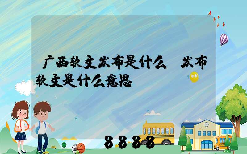 广西软文发布是什么(发布软文是什么意思)