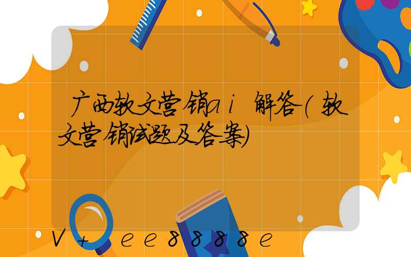 广西软文营销ai解答(软文营销试题及答案)