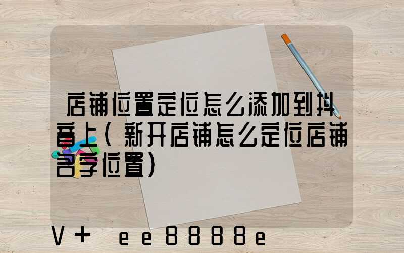 店铺位置定位怎么添加到抖音上(新开店铺怎么定位店铺名字位置)