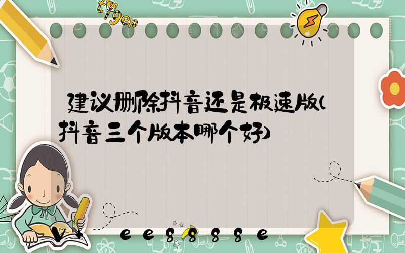 建议删除抖音还是极速版(抖音三个版本哪个好)