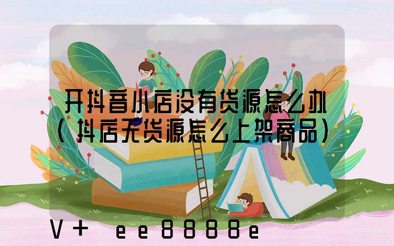 开抖音小店没有货源怎么办(抖店无货源怎么上架商品)
