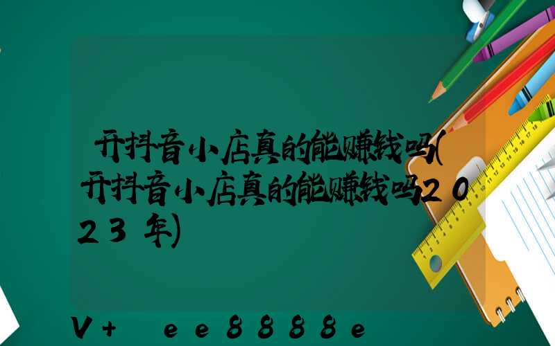 开抖音小店真的能赚钱吗(开抖音小店真的能赚钱吗2023年)