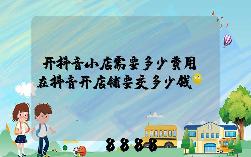 开抖音小店需要多少费用(在抖音开店铺要交多少钱)