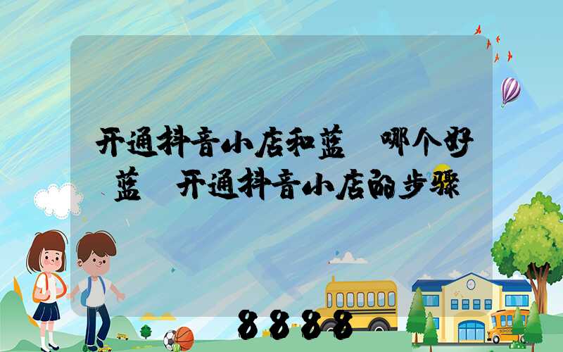 开通抖音小店和蓝v哪个好(蓝v开通抖音小店的步骤)