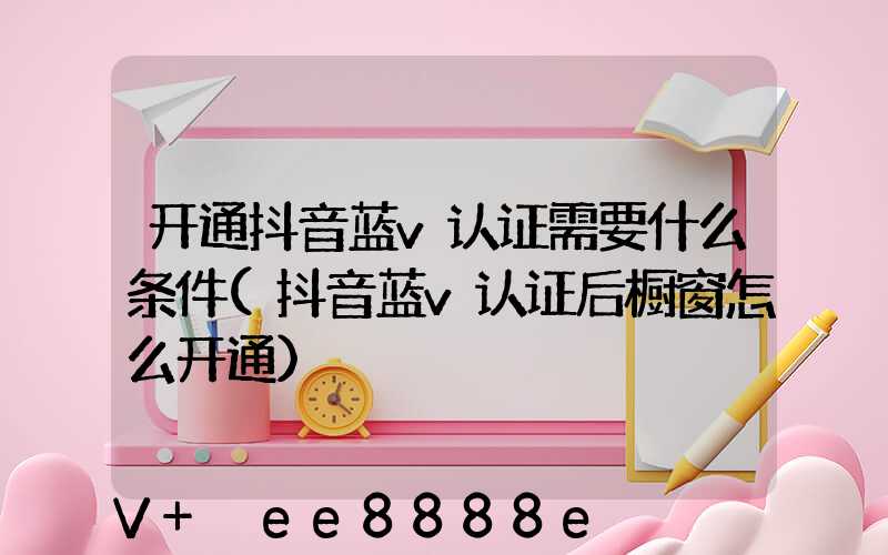 开通抖音蓝v认证需要什么条件(抖音蓝v认证后橱窗怎么开通)