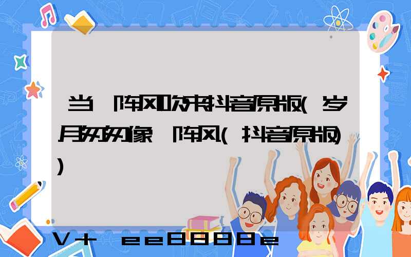 当一阵风吹来抖音原版(岁月匆匆像一阵风(抖音原版))
