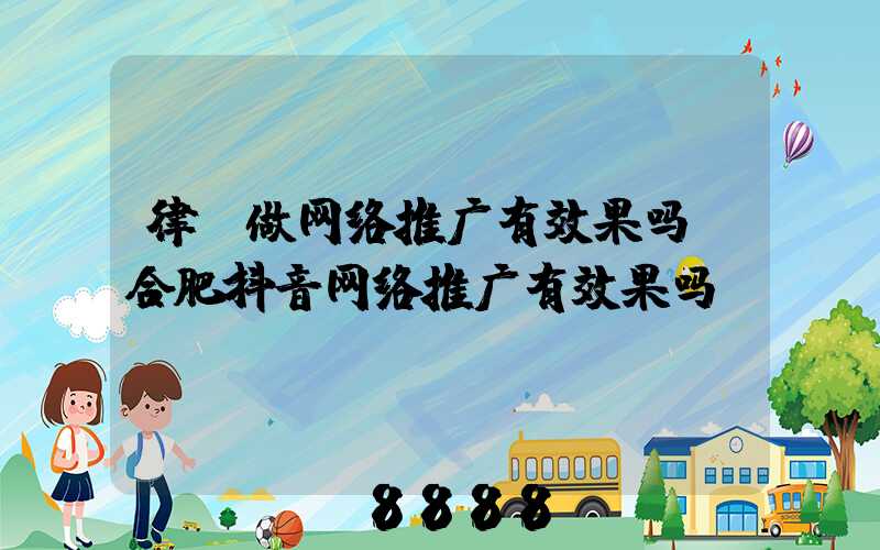 律师做网络推广有效果吗(合肥抖音网络推广有效果吗)