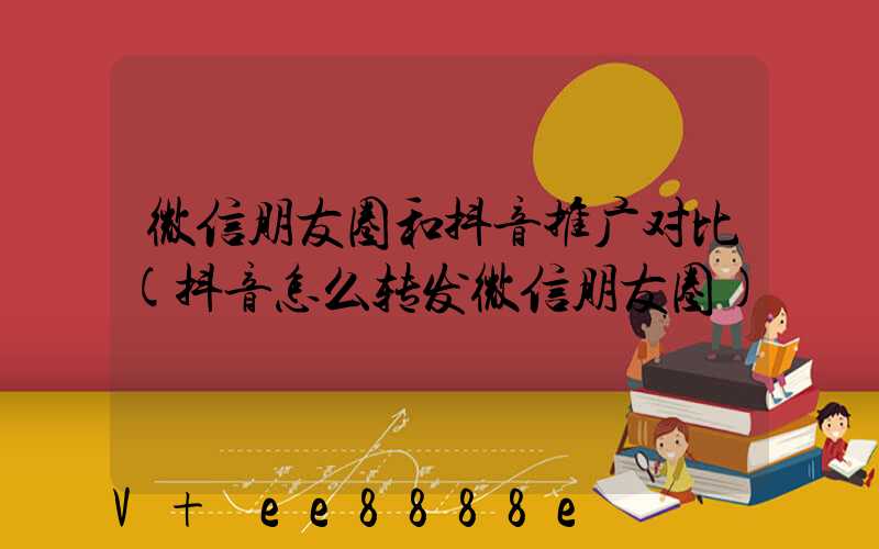 微信朋友圈和抖音推广对比(抖音怎么转发微信朋友圈)