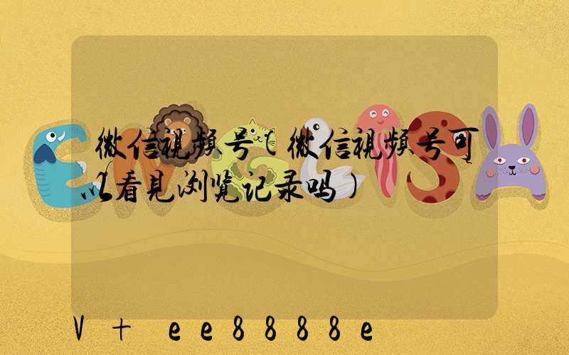 微信视频号(微信视频号可以看见浏览记录吗)