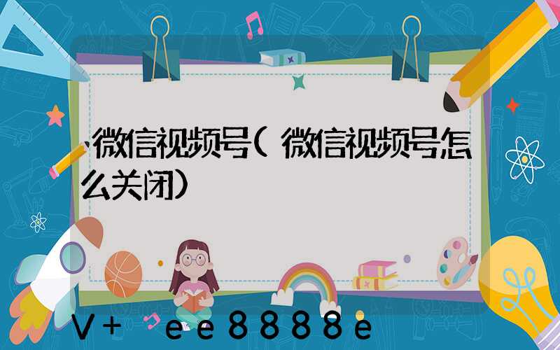 微信视频号(微信视频号怎么关闭)