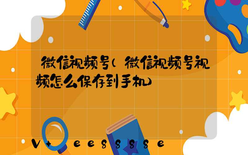 微信视频号(微信视频号视频怎么保存到手机)