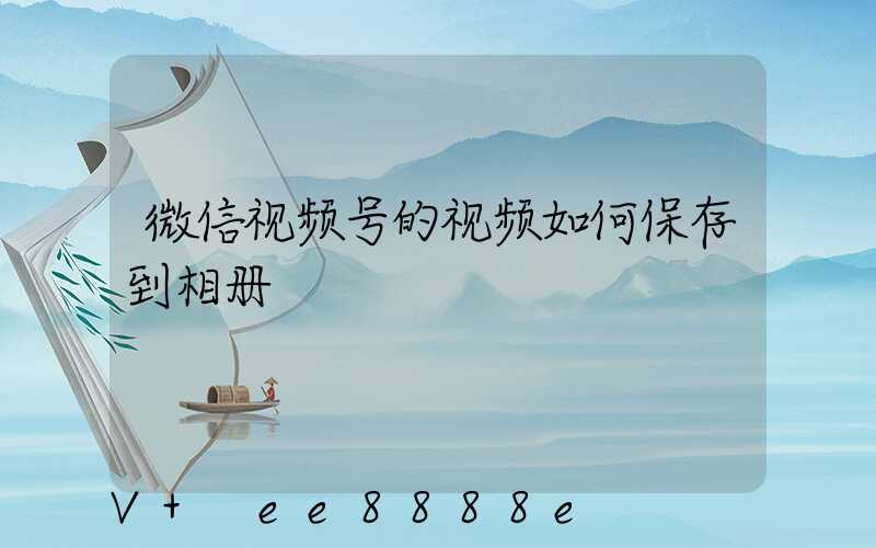 微信视频号的视频如何保存到相册