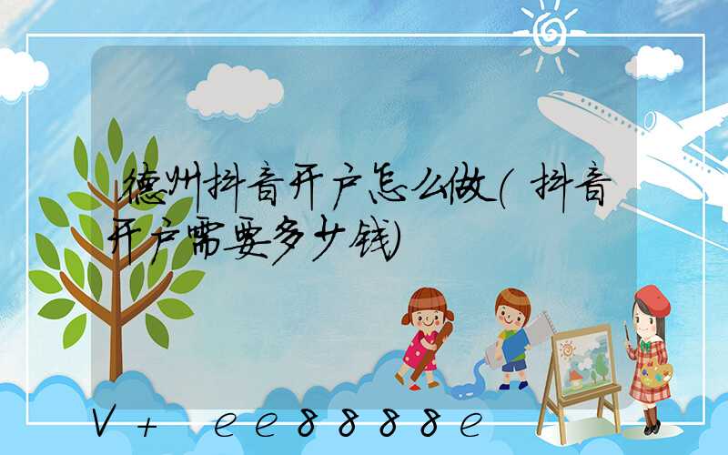 德州抖音开户怎么做(抖音开户需要多少钱)