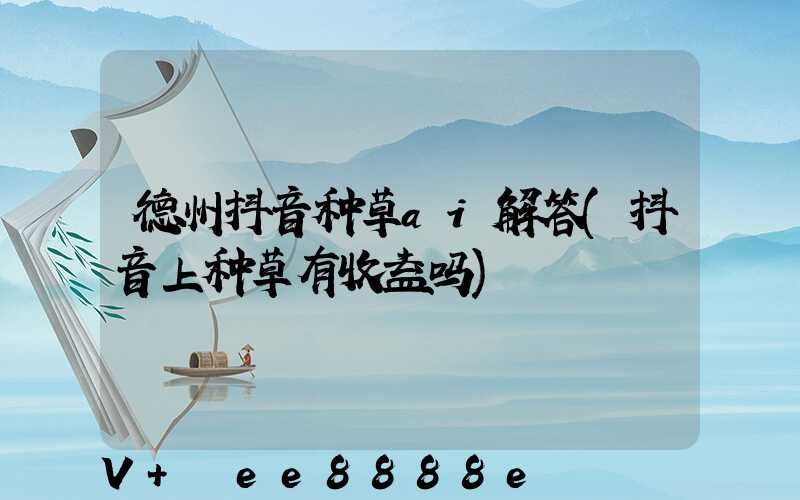 德州抖音种草ai解答(抖音上种草有收益吗)