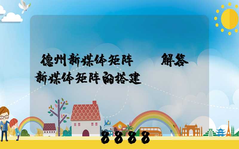 德州新媒体矩阵ai解答(新媒体矩阵的搭建)