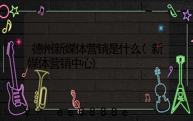德州新媒体营销是什么(新媒体营销中心)