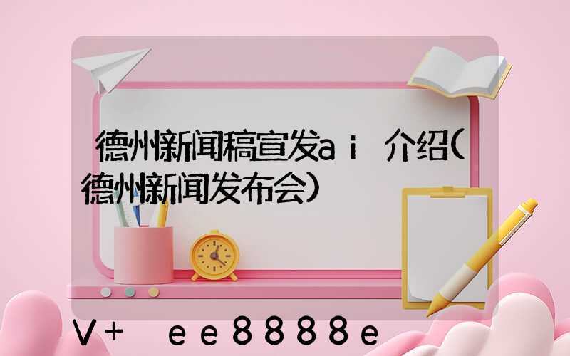 德州新闻稿宣发ai介绍(德州新闻发布会)