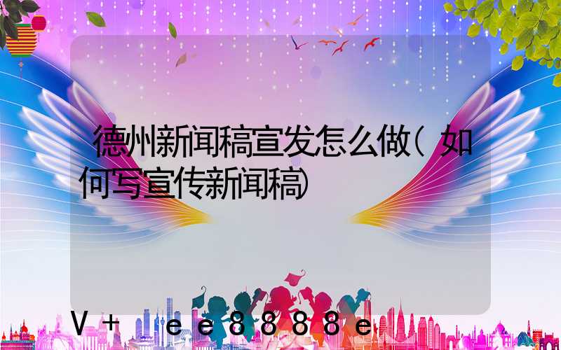 德州新闻稿宣发怎么做(如何写宣传新闻稿)