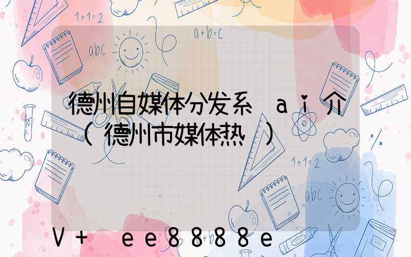 德州自媒体分发系统ai介绍(德州市媒体热线)