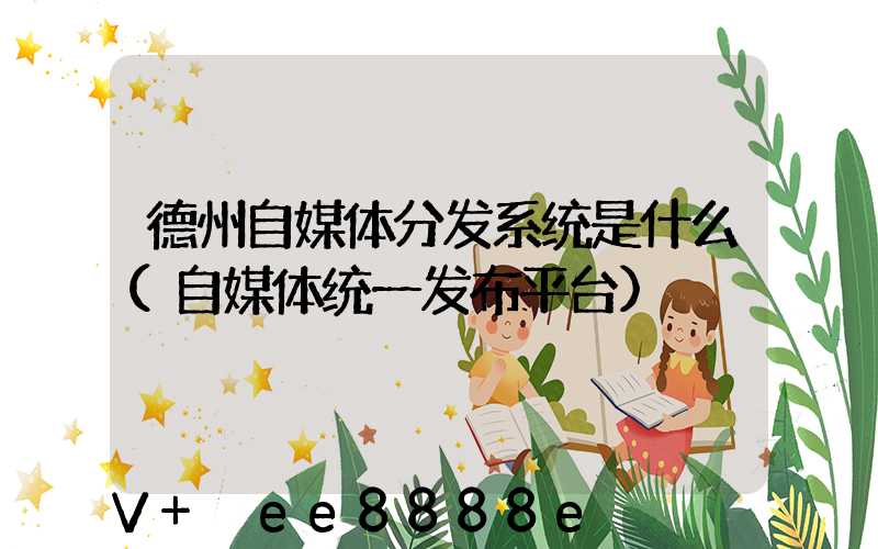 德州自媒体分发系统是什么(自媒体统一发布平台)