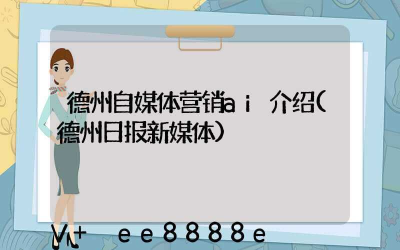 德州自媒体营销ai介绍(德州日报新媒体)