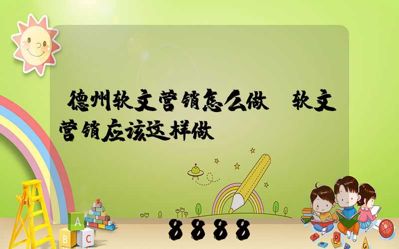 德州软文营销怎么做(软文营销应该这样做)