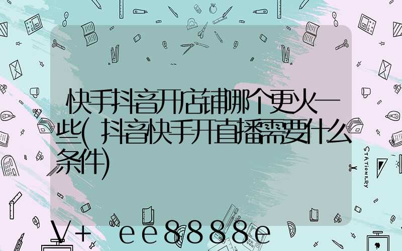快手抖音开店铺哪个更火一些(抖音快手开直播需要什么条件)