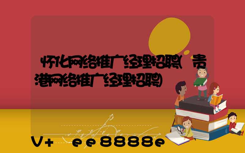 怀化网络推广经理招聘(贵港网络推广经理招聘)