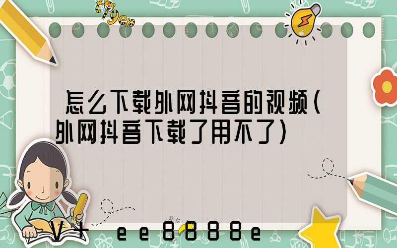 怎么下载外网抖音的视频(外网抖音下载了用不了)