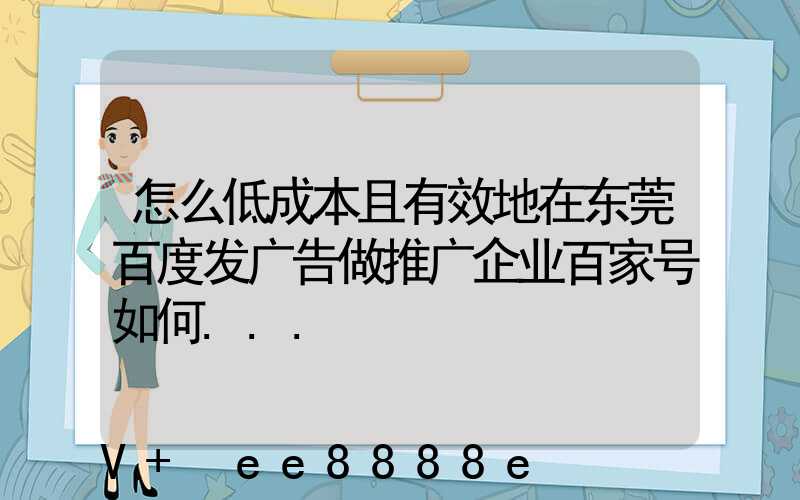 怎么低成本且有效地在东莞百度发广告做推广企业百家号如何...