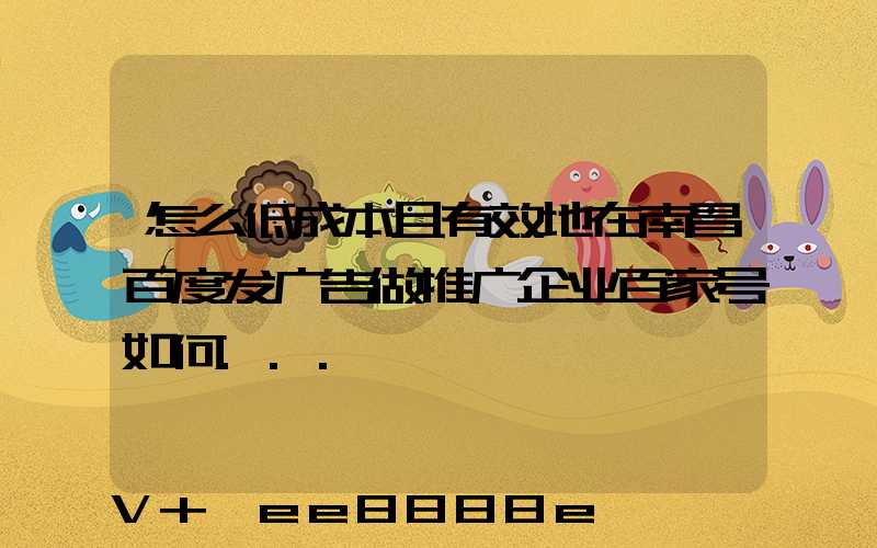 怎么低成本且有效地在南昌百度发广告做推广企业百家号如何...
