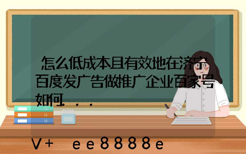 怎么低成本且有效地在济宁百度发广告做推广企业百家号如何...