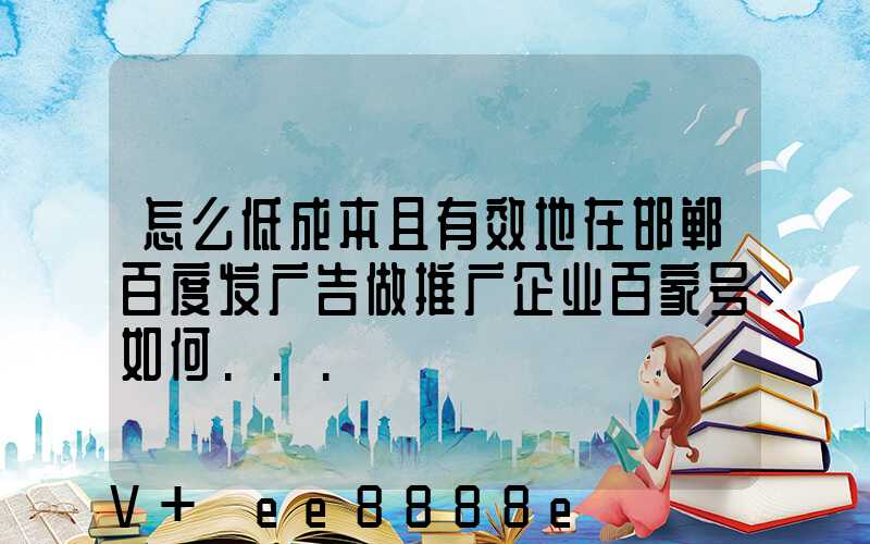 怎么低成本且有效地在邯郸百度发广告做推广企业百家号如何...