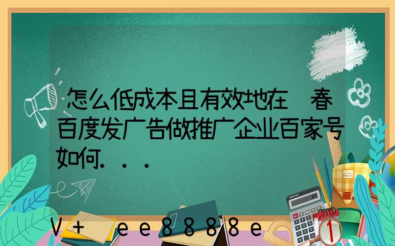 怎么低成本且有效地在长春百度发广告做推广企业百家号如何...