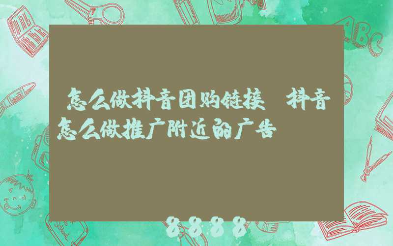 怎么做抖音团购链接(抖音怎么做推广附近的广告)