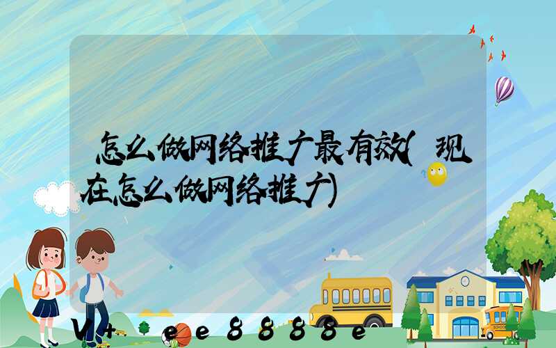 怎么做网络推广最有效(现在怎么做网络推广)