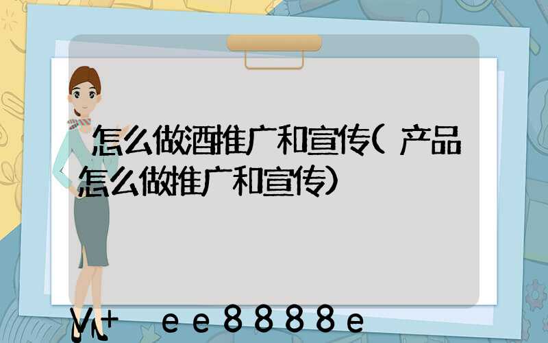怎么做酒推广和宣传(产品怎么做推广和宣传)
