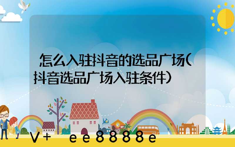 怎么入驻抖音的选品广场(抖音选品广场入驻条件)