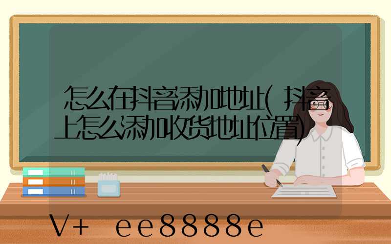 怎么在抖音添加地址(抖音上怎么添加收货地址位置)
