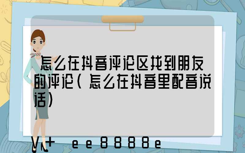 怎么在抖音评论区找到朋友的评论(怎么在抖音里配音说话)