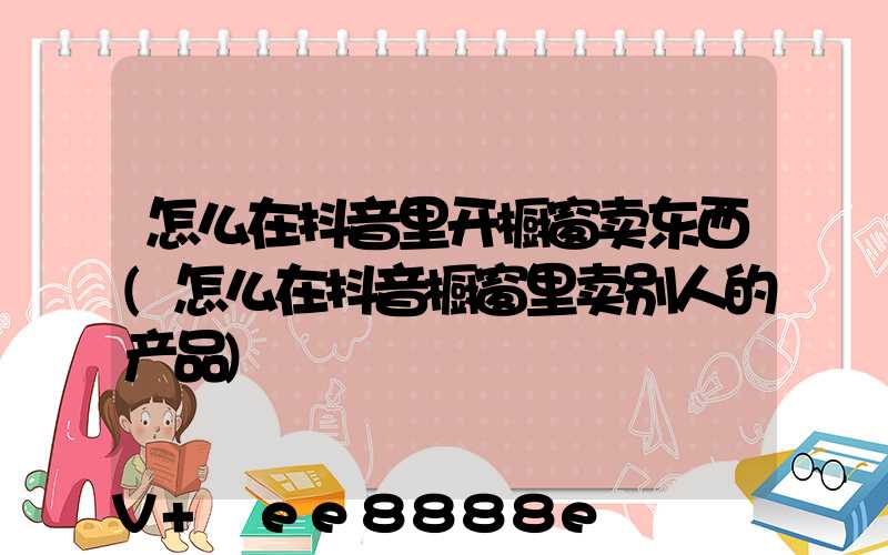 怎么在抖音里开橱窗卖东西(怎么在抖音橱窗里卖别人的产品)