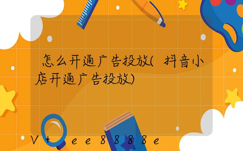 怎么开通广告投放(抖音小店开通广告投放)