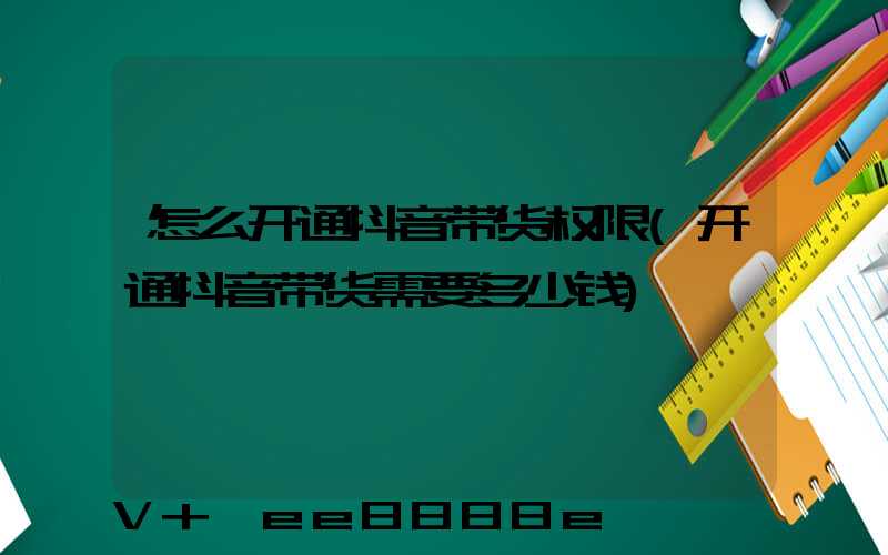 怎么开通抖音带货权限(开通抖音带货需要多少钱)
