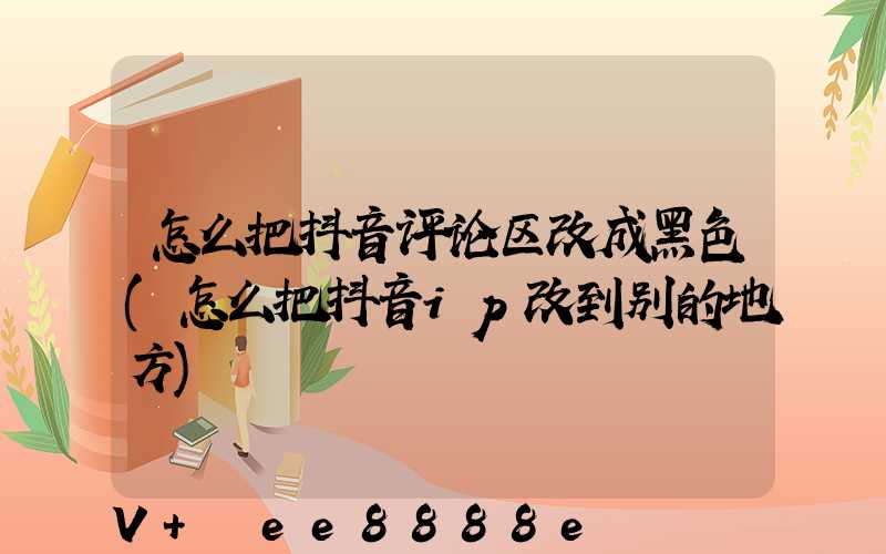 怎么把抖音评论区改成黑色(怎么把抖音ip改到别的地方)