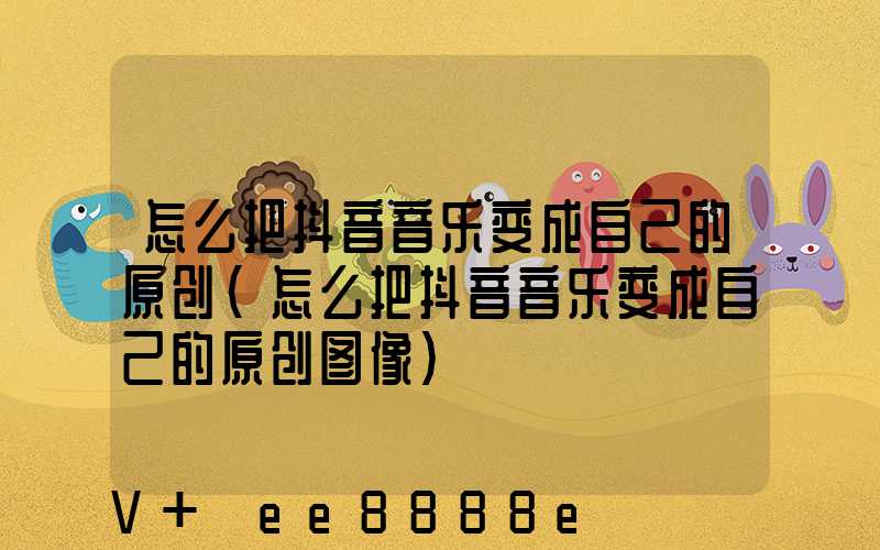 怎么把抖音音乐变成自己的原创(怎么把抖音音乐变成自己的原创图像)