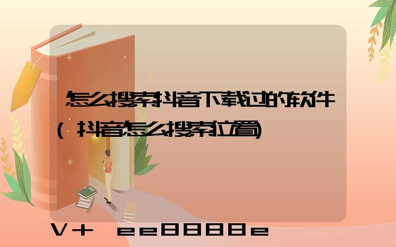 怎么搜索抖音下载过的软件(抖音怎么搜索位置)