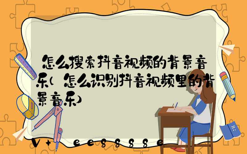 怎么搜索抖音视频的背景音乐(怎么识别抖音视频里的背景音乐)